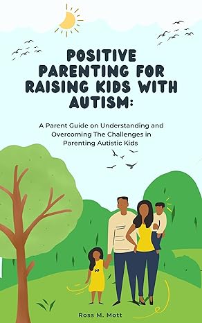Positive Parenting For Raising Kids With Autism:: A Parent Guide On Understanding And Overcoming The Challenges In Parenting Autistic Kids