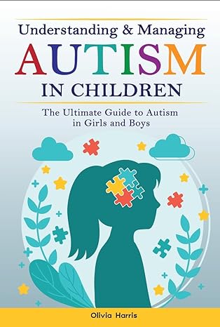 Understanding and Managing Autism in Children : The Ultimate Guide to Autism in Girls and Boys - Early Signs, Creating Routines, Managing Sensory Difficulties, Developing Independence and Much More.