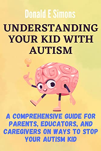 Understanding Your Kid With Autism : A Comprehensive Guide For Parents, Educators, And Caregivers On Ways To Stop Your Autism Kid Kindle Edition