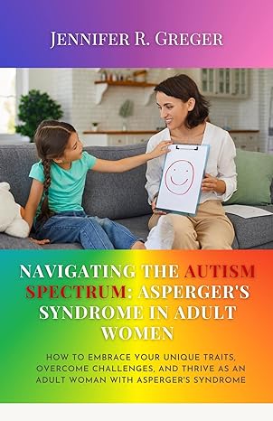 Navigating the Autism Spectrum: Asperger's Syndrome in Adult Women: How to Embrace Your Unique Traits, Overcome Challenges, and Thrive as an Adult Woman with Asperger's Syndrome